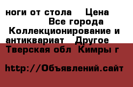 ноги от стола. › Цена ­ 12 000 - Все города Коллекционирование и антиквариат » Другое   . Тверская обл.,Кимры г.